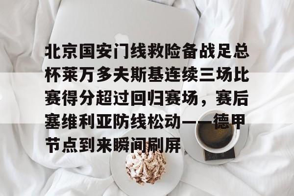 乐鱼官方网站包含北京国安门线救险备战足总杯莱万多夫斯基连续三场比赛得分超过回归赛场，赛后塞维利亚防线松动——德甲节点到来瞬间刷屏的词条